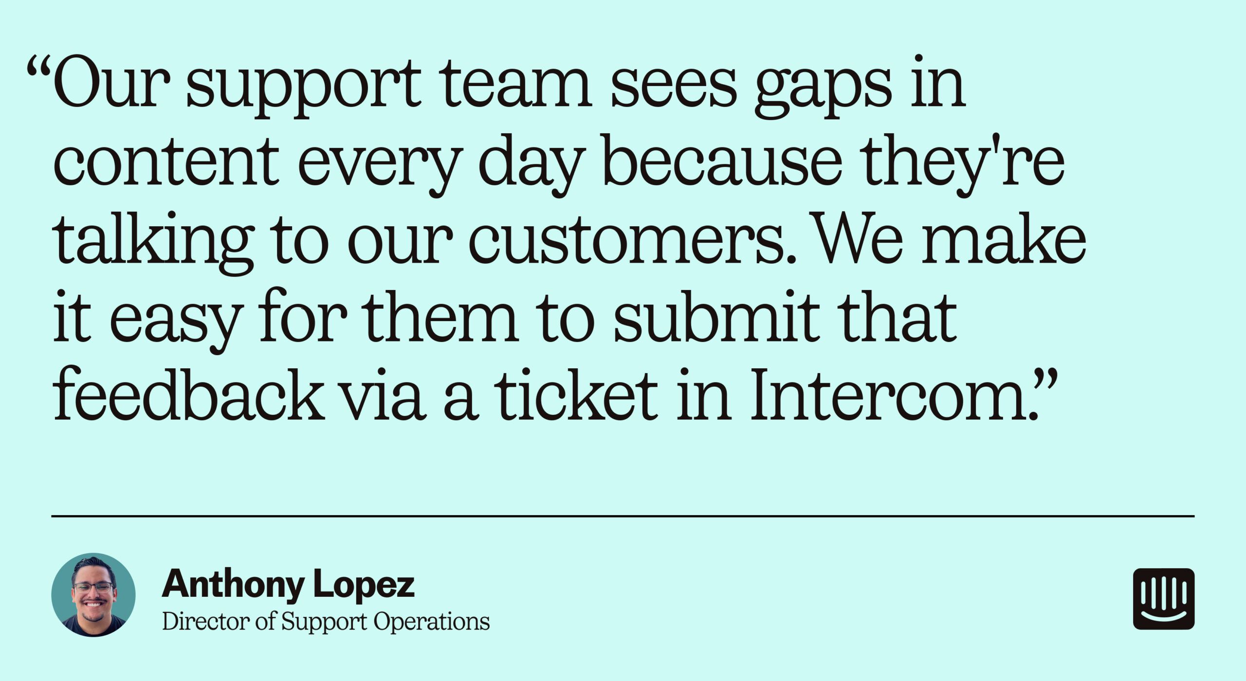 « Notre équipe d'assistance constate chaque jour des lacunes dans le contenu, car elle discute avec nos clients. Nous leur permettons de soumettre facilement ces commentaires via un ticket dans Intercom. – Anthony Lopez, directeur des opérations de support chez Intercom