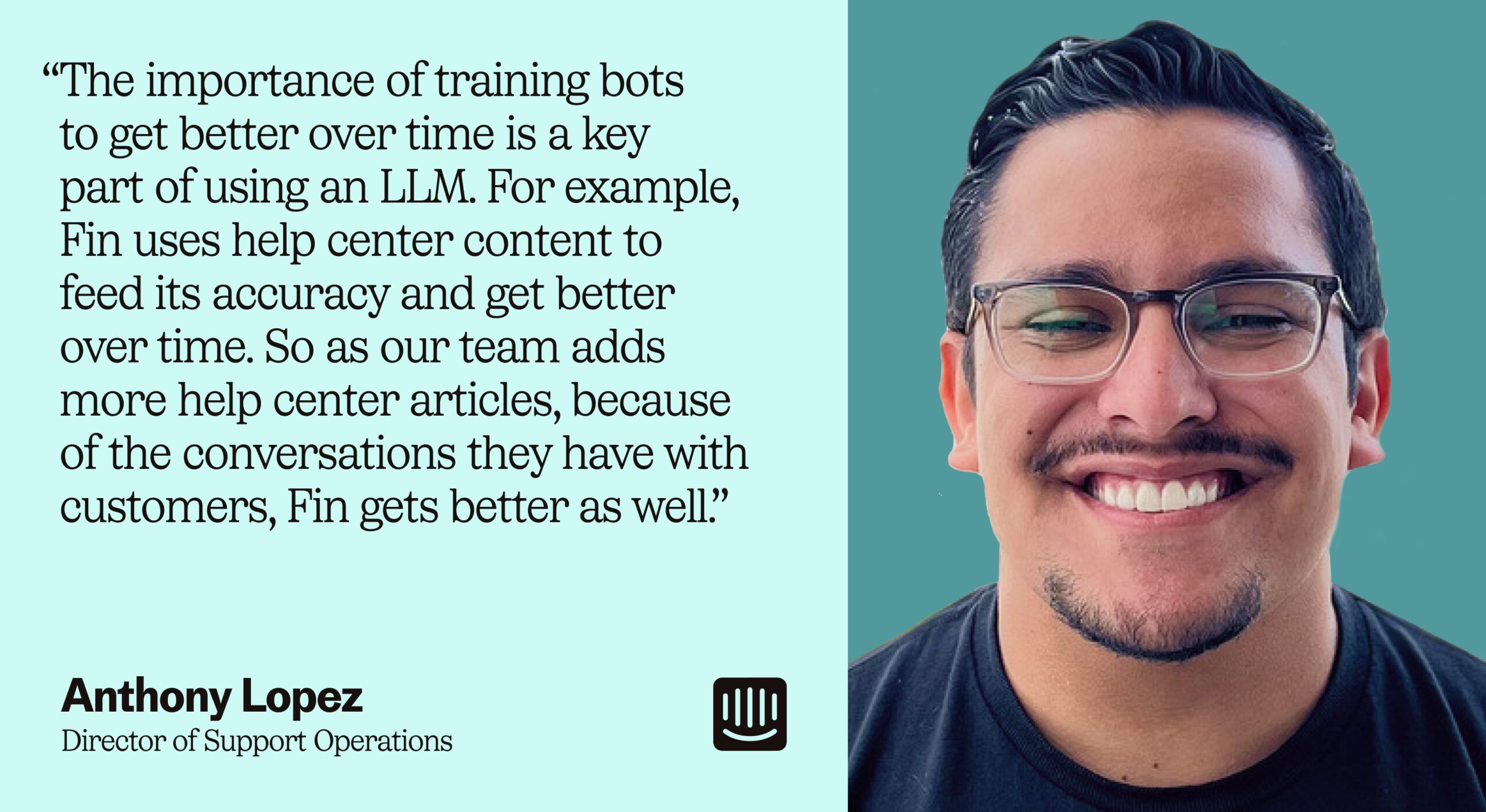 “ความสำคัญของการฝึกฝนบอทเพื่อให้ดีขึ้นเมื่อเวลาผ่านไปเป็นส่วนสำคัญของการใช้ LLM ตัวอย่างเช่น Fin ใช้เนื้อหาในศูนย์ช่วยเหลือเพื่อป้อนความแม่นยำและดีขึ้นเมื่อเวลาผ่านไป ดังนั้นเมื่อทีมของเราเพิ่มบทความในศูนย์ช่วยเหลือเพิ่มเติม เนื่องจากการสนทนาที่พวกเขามีกับลูกค้า Fin ก็ดีขึ้นเช่นกัน” – Anthony Lopez ผู้อำนวยการฝ่ายปฏิบัติการสนับสนุนของ Intercom